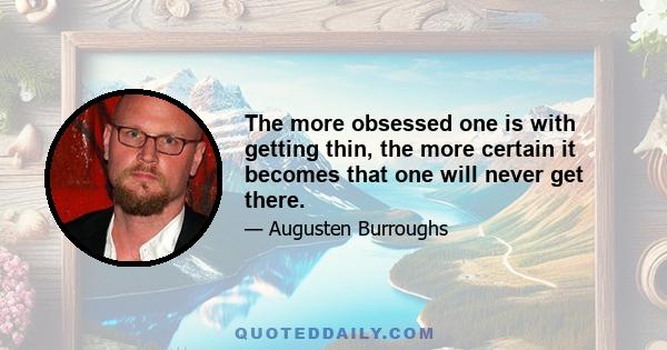 The more obsessed one is with getting thin, the more certain it becomes that one will never get there.