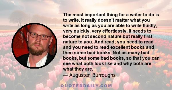 The most important thing for a writer to do is to write. It really doesn't matter what you write as long as you are able to write fluidly, very quickly, very effortlessly. It needs to become not second nature but really 