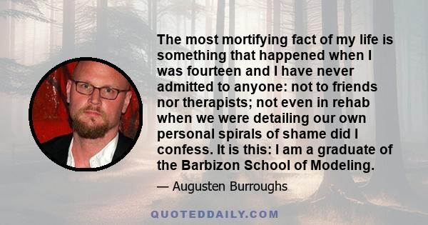 The most mortifying fact of my life is something that happened when I was fourteen and I have never admitted to anyone: not to friends nor therapists; not even in rehab when we were detailing our own personal spirals of 