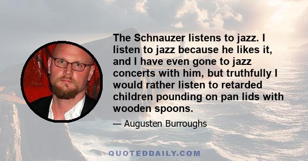 The Schnauzer listens to jazz. I listen to jazz because he likes it, and I have even gone to jazz concerts with him, but truthfully I would rather listen to retarded children pounding on pan lids with wooden spoons.