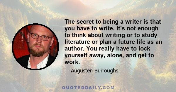 The secret to being a writer is that you have to write. It's not enough to think about writing or to study literature or plan a future life as an author. You really have to lock yourself away, alone, and get to work.