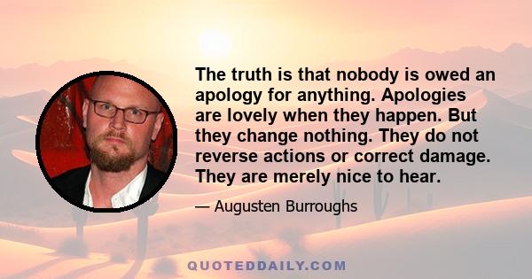 The truth is that nobody is owed an apology for anything. Apologies are lovely when they happen. But they change nothing. They do not reverse actions or correct damage. They are merely nice to hear.