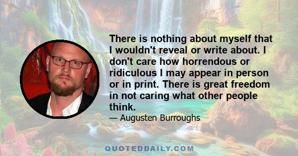 There is nothing about myself that I wouldn't reveal or write about. I don't care how horrendous or ridiculous I may appear in person or in print. There is great freedom in not caring what other people think.