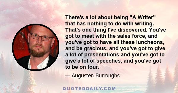 There's a lot about being A Writer that has nothing to do with writing. That's one thing I've discovered. You've got to meet with the sales force, and you've got to have all these luncheons, and be gracious, and you've