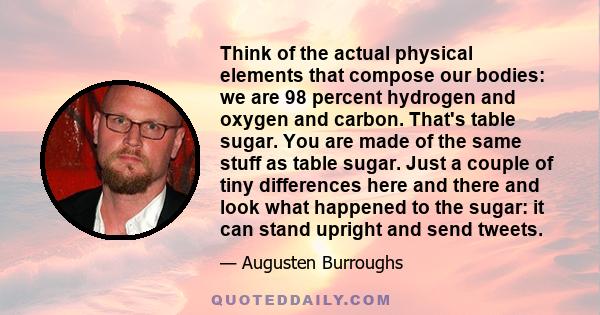 Think of the actual physical elements that compose our bodies: we are 98 percent hydrogen and oxygen and carbon. That's table sugar. You are made of the same stuff as table sugar. Just a couple of tiny differences here