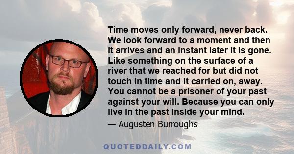 Time moves only forward, never back. We look forward to a moment and then it arrives and an instant later it is gone. Like something on the surface of a river that we reached for but did not touch in time and it carried 