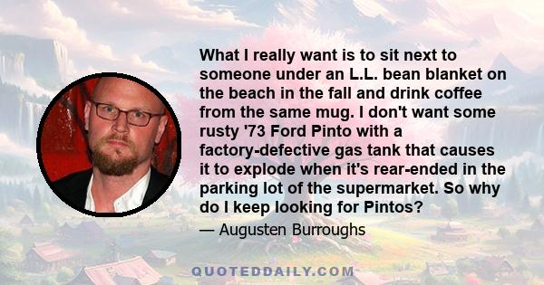 What I really want is to sit next to someone under an L.L. bean blanket on the beach in the fall and drink coffee from the same mug. I don't want some rusty '73 Ford Pinto with a factory-defective gas tank that causes