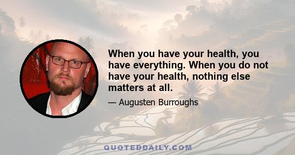 When you have your health, you have everything. When you do not have your health, nothing else matters at all.