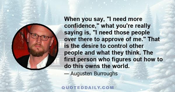 When you say, I need more confidence, what you're really saying is, I need those people over there to approve of me. That is the desire to control other people and what they think. The first person who figures out how