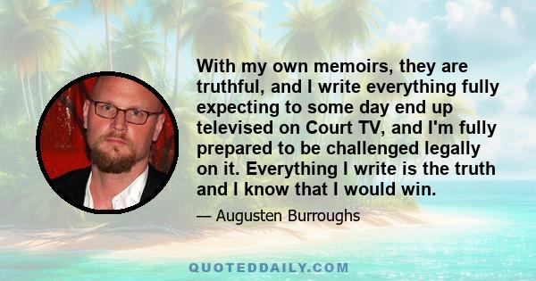 With my own memoirs, they are truthful, and I write everything fully expecting to some day end up televised on Court TV, and I'm fully prepared to be challenged legally on it. Everything I write is the truth and I know