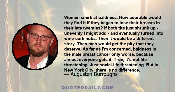 Women smirk at baldness. How adorable would they find it if they began to lose their breasts in their late twenties? If both tits just shrunk up - unevenly I might add - and eventually turned into wine-cork nubs. Then