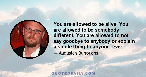 You are allowed to be alive. You are allowed to be somebody different. You are allowed to not say goodbye to anybody or explain a single thing to anyone, ever.