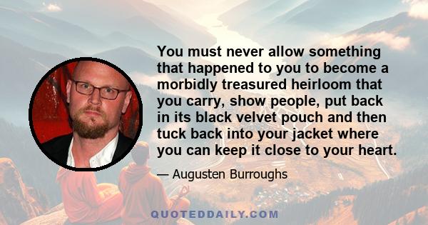 You must never allow something that happened to you to become a morbidly treasured heirloom that you carry, show people, put back in its black velvet pouch and then tuck back into your jacket where you can keep it close 