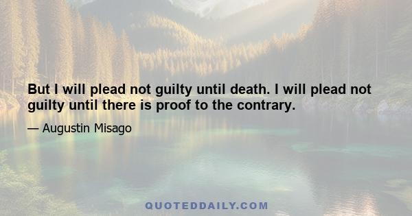 But I will plead not guilty until death. I will plead not guilty until there is proof to the contrary.