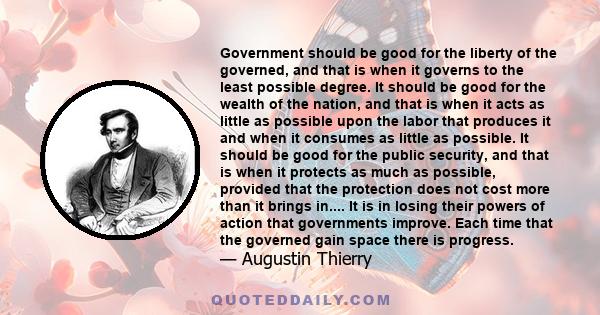 Government should be good for the liberty of the governed, and that is when it governs to the least possible degree. It should be good for the wealth of the nation, and that is when it acts as little as possible upon