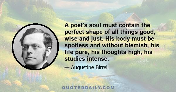 A poet's soul must contain the perfect shape of all things good, wise and just. His body must be spotless and without blemish, his life pure, his thoughts high, his studies intense.