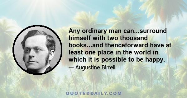 Any ordinary man can...surround himself with two thousand books...and thenceforward have at least one place in the world in which it is possible to be happy.