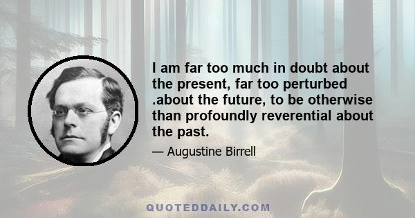 I am far too much in doubt about the present, far too perturbed .about the future, to be otherwise than profoundly reverential about the past.