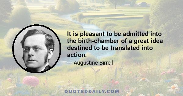 It is pleasant to be admitted into the birth-chamber of a great idea destined to be translated into action.