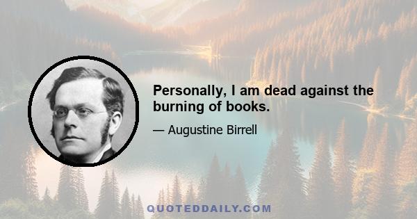 Personally, I am dead against the burning of books.