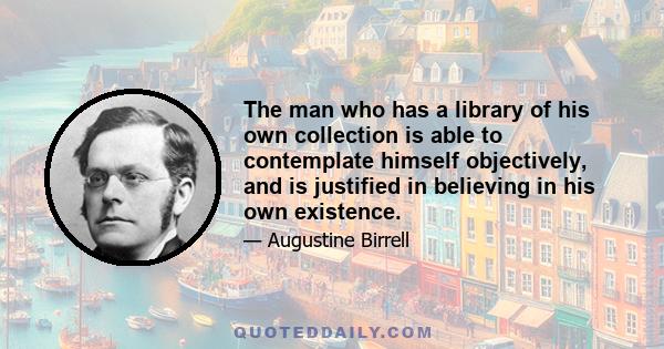 The man who has a library of his own collection is able to contemplate himself objectively, and is justified in believing in his own existence.