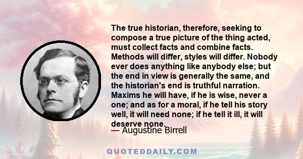 The true historian, therefore, seeking to compose a true picture of the thing acted, must collect facts and combine facts. Methods will differ, styles will differ. Nobody ever does anything like anybody else; but the