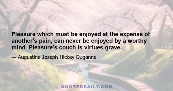 Pleasure which must be enjoyed at the expense of another's pain, can never be enjoyed by a worthy mind. Pleasure's couch is virtues grave.