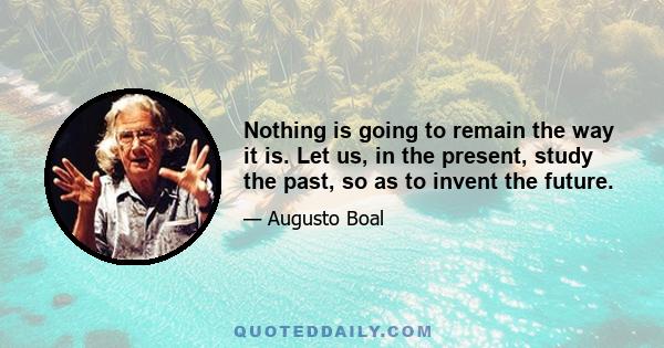 Nothing is going to remain the way it is. Let us, in the present, study the past, so as to invent the future.