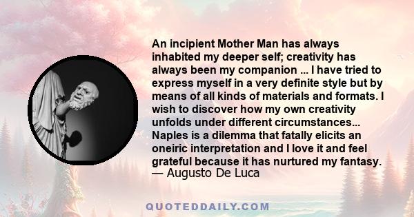 An incipient Mother Man has always inhabited my deeper self; creativity has always been my companion ... I have tried to express myself in a very definite style but by means of all kinds of materials and formats. I wish 