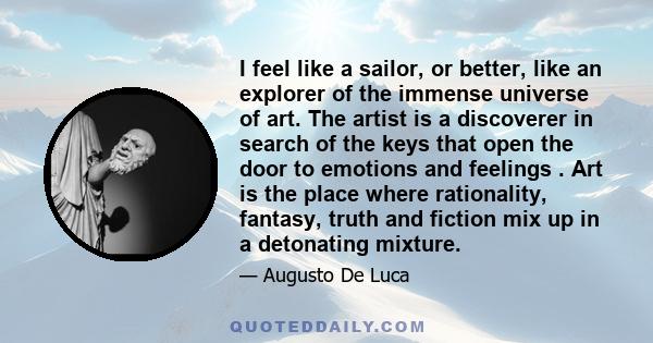 I feel like a sailor, or better, like an explorer of the immense universe of art. The artist is a discoverer in search of the keys that open the door to emotions and feelings . Art is the place where rationality,