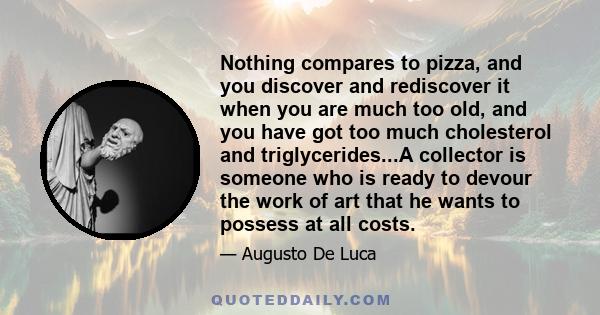 Nothing compares to pizza, and you discover and rediscover it when you are much too old, and you have got too much cholesterol and triglycerides...A collector is someone who is ready to devour the work of art that he