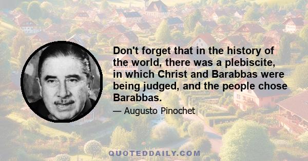 Don't forget that in the history of the world, there was a plebiscite, in which Christ and Barabbas were being judged, and the people chose Barabbas.