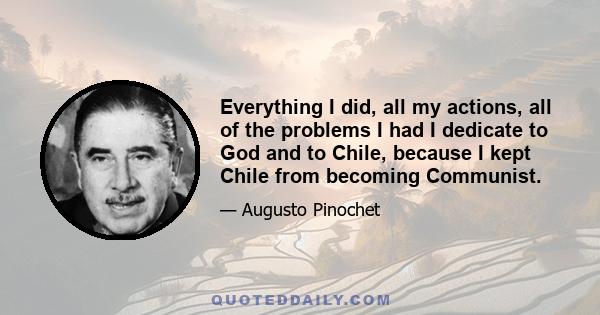 Everything I did, all my actions, all of the problems I had I dedicate to God and to Chile, because I kept Chile from becoming Communist.