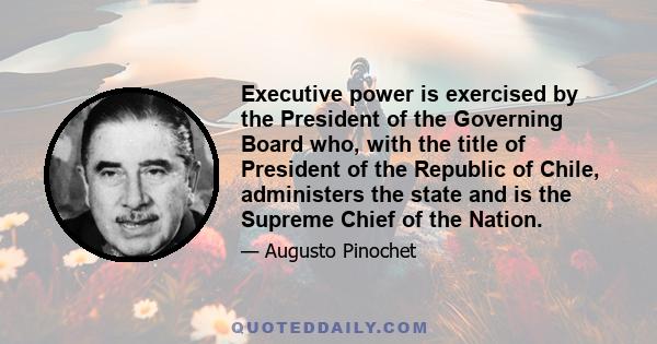 Executive power is exercised by the President of the Governing Board who, with the title of President of the Republic of Chile, administers the state and is the Supreme Chief of the Nation.