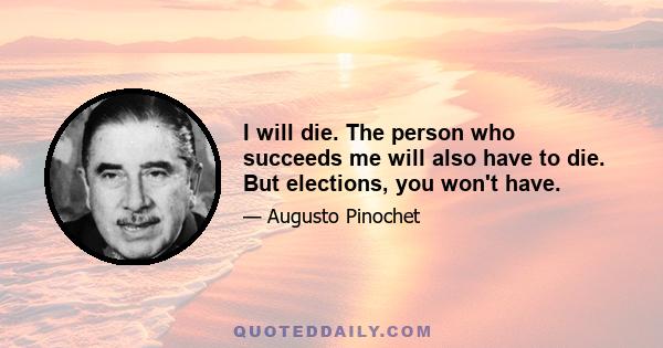 I will die. The person who succeeds me will also have to die. But elections, you won't have.