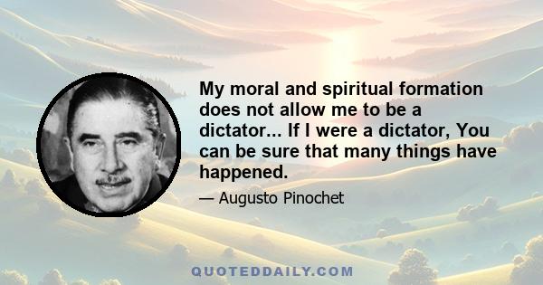 My moral and spiritual formation does not allow me to be a dictator... If I were a dictator, You can be sure that many things have happened.