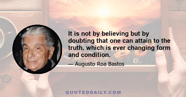 It is not by believing but by doubting that one can attain to the truth, which is ever changing form and condition.