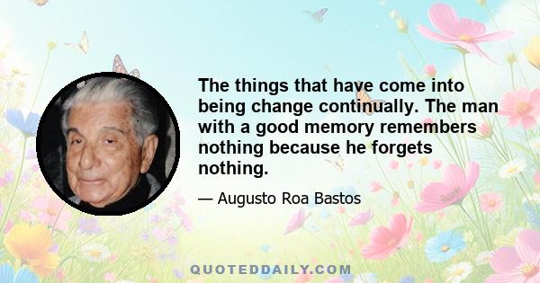 The things that have come into being change continually. The man with a good memory remembers nothing because he forgets nothing.