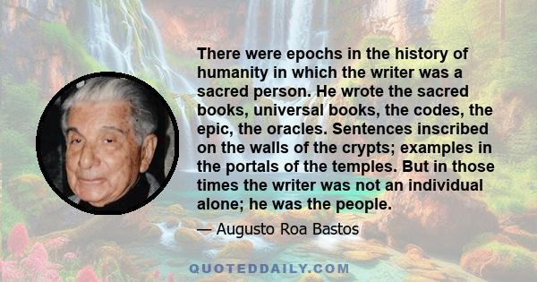 There were epochs in the history of humanity in which the writer was a sacred person. He wrote the sacred books, universal books, the codes, the epic, the oracles. Sentences inscribed on the walls of the crypts;