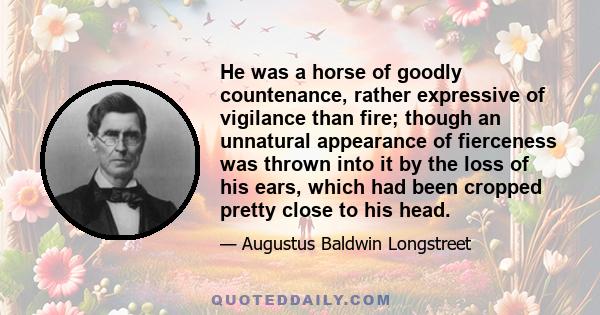 He was a horse of goodly countenance, rather expressive of vigilance than fire; though an unnatural appearance of fierceness was thrown into it by the loss of his ears, which had been cropped pretty close to his head.