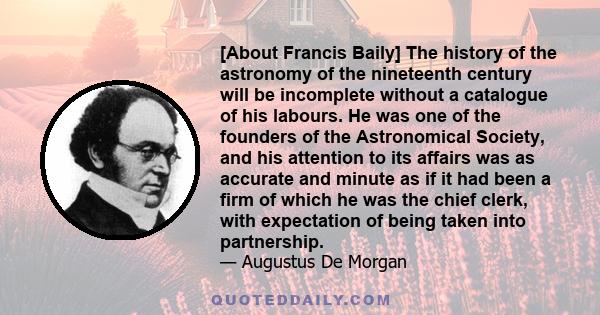 [About Francis Baily] The history of the astronomy of the nineteenth century will be incomplete without a catalogue of his labours. He was one of the founders of the Astronomical Society, and his attention to its