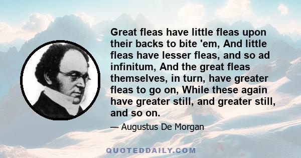 Great fleas have little fleas upon their backs to bite 'em, And little fleas have lesser fleas, and so ad infinitum, And the great fleas themselves, in turn, have greater fleas to go on, While these again have greater