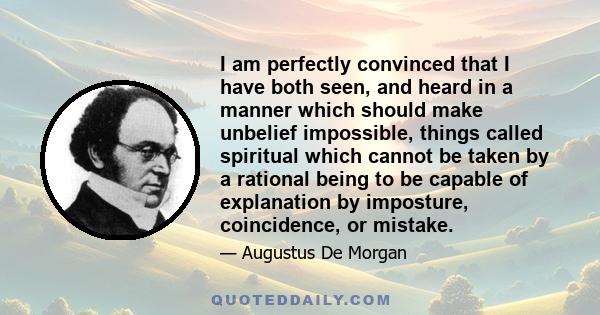 I am perfectly convinced that I have both seen, and heard in a manner which should make unbelief impossible, things called spiritual which cannot be taken by a rational being to be capable of explanation by imposture,