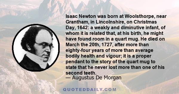 Isaac Newton was born at Woolsthorpe, near Grantham, in Lincolnshire, on Christmas Day, 1642: a weakly and diminutive infant, of whom it is related that, at his birth, he might have found room in a quart mug. He died on 