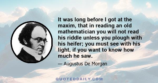 It was long before I got at the maxim, that in reading an old mathematician you will not read his riddle unless you plough with his heifer; you must see with his light, if you want to know how much he saw.