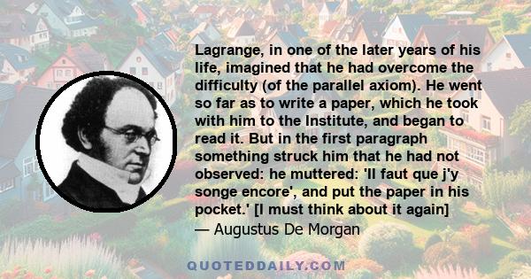 Lagrange, in one of the later years of his life, imagined that he had overcome the difficulty (of the parallel axiom). He went so far as to write a paper, which he took with him to the Institute, and began to read it.