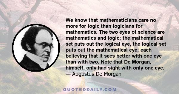 We know that mathematicians care no more for logic than logicians for mathematics. The two eyes of science are mathematics and logic; the mathematical set puts out the logical eye, the logical set puts out the