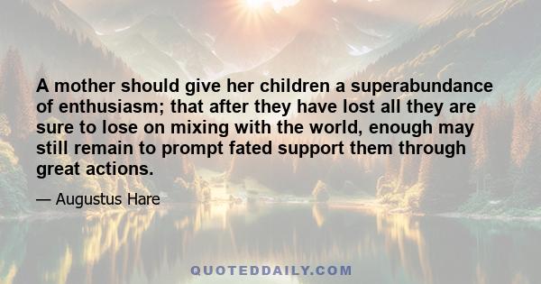 A mother should give her children a superabundance of enthusiasm; that after they have lost all they are sure to lose on mixing with the world, enough may still remain to prompt fated support them through great actions.