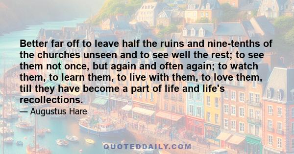 Better far off to leave half the ruins and nine-tenths of the churches unseen and to see well the rest; to see them not once, but again and often again; to watch them, to learn them, to live with them, to love them,