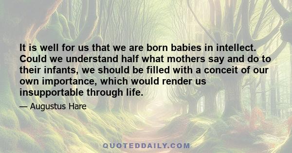 It is well for us that we are born babies in intellect. Could we understand half what mothers say and do to their infants, we should be filled with a conceit of our own importance, which would render us insupportable